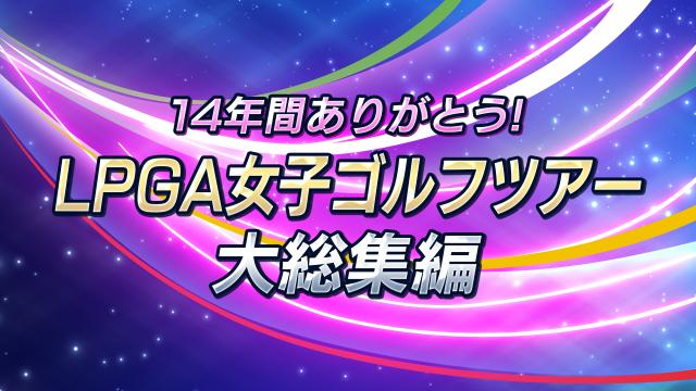 🈠１４年間ありがとう！ＬＰＧＡ女子ゴルフツアー　大総集編